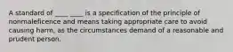 A standard of ____ ____ is a specification of the principle of nonmaleficence and means taking appropriate care to avoid causing harm, as the circumstances demand of a reasonable and prudent person.