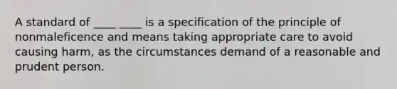 A standard of ____ ____ is a specification of the principle of nonmaleficence and means taking appropriate care to avoid causing harm, as the circumstances demand of a reasonable and prudent person.