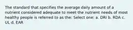 The standard that specifies the average daily amount of a nutrient considered adequate to meet the nutrient needs of most healthy people is referred to as the: Select one: a. DRI b. RDA c. UL d. EAR