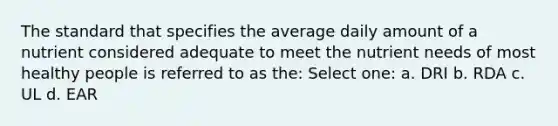 The standard that specifies the average daily amount of a nutrient considered adequate to meet the nutrient needs of most healthy people is referred to as the: Select one: a. DRI b. RDA c. UL d. EAR