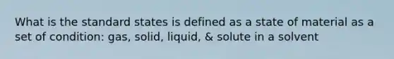 What is the standard states is defined as a state of material as a set of condition: gas, solid, liquid, & solute in a solvent