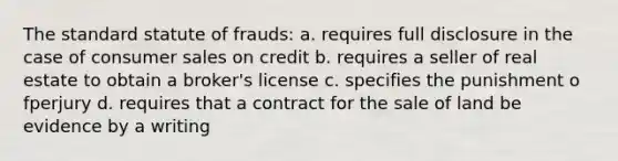 The standard statute of frauds: a. requires full disclosure in the case of consumer sales on credit b. requires a seller of real estate to obtain a broker's license c. specifies the punishment o fperjury d. requires that a contract for the sale of land be evidence by a writing