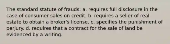 The standard statute of frauds: a. requires full disclosure in the case of consumer sales on credit. b. requires a seller of real estate to obtain a broker's license. c. specifies the punishment of perjury. d. requires that a contract for the sale of land be evidenced by a writing.