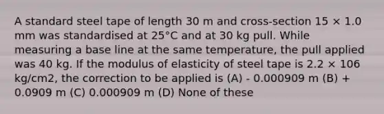 A standard steel tape of length 30 m and cross-section 15 × 1.0 mm was standardised at 25°C and at 30 kg pull. While measuring a base line at the same temperature, the pull applied was 40 kg. If the modulus of elasticity of steel tape is 2.2 × 106 kg/cm2, the correction to be applied is (A) - 0.000909 m (B) + 0.0909 m (C) 0.000909 m (D) None of these