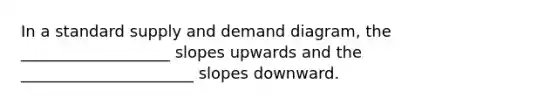 In a standard supply and demand diagram, the ___________________ slopes upwards and the ______________________ slopes downward.