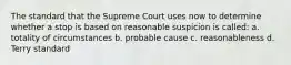 The standard that the Supreme Court uses now to determine whether a stop is based on reasonable suspicion is called: a. totality of circumstances b. probable cause c. reasonableness d. Terry standard