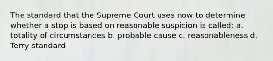 The standard that the Supreme Court uses now to determine whether a stop is based on reasonable suspicion is called: a. totality of circumstances b. probable cause c. reasonableness d. Terry standard