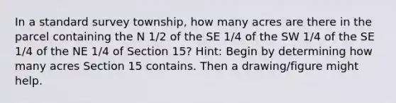 In a standard survey township, how many acres are there in the parcel containing the N 1/2 of the SE 1/4 of the SW 1/4 of the SE 1/4 of the NE 1/4 of Section 15? Hint: Begin by determining how many acres Section 15 contains. Then a drawing/figure might help.