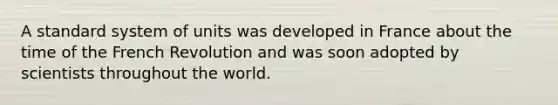 A standard system of units was developed in France about the time of the French Revolution and was soon adopted by scientists throughout the world.