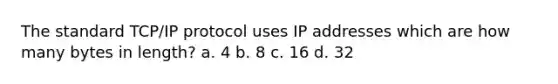 The standard TCP/IP protocol uses IP addresses which are how many bytes in length? a. 4 b. 8 c. 16 d. 32