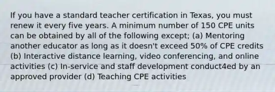 If you have a standard teacher certification in Texas, you must renew it every five years. A minimum number of 150 CPE units can be obtained by all of the following except; (a) Mentoring another educator as long as it doesn't exceed 50% of CPE credits (b) Interactive distance learning, video conferencing, and online activities (c) In-service and staff development conduct4ed by an approved provider (d) Teaching CPE activities