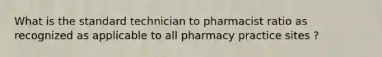 What is the standard technician to pharmacist ratio as recognized as applicable to all pharmacy practice sites ?