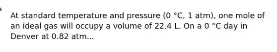 At standard temperature and pressure (0 °C, 1 atm), one mole of an ideal gas will occupy a volume of 22.4 L. On a 0 °C day in Denver at 0.82 atm...