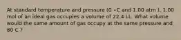 At standard temperature and pressure (0 ∘C and 1.00 atm ), 1.00 mol of an ideal gas occupies a volume of 22.4 LL. What volume would the same amount of gas occupy at the same pressure and 80 C ?