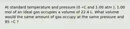 At standard temperature and pressure (0 ∘C and 1.00 atm ), 1.00 mol of an ideal gas occupies a volume of 22.4 L. What volume would the same amount of gas occupy at the same pressure and 85 ∘C ?