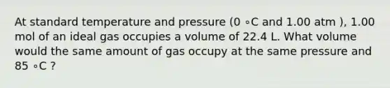 At standard temperature and pressure (0 ∘C and 1.00 atm ), 1.00 mol of an ideal gas occupies a volume of 22.4 L. What volume would the same amount of gas occupy at the same pressure and 85 ∘C ?