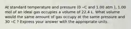 At standard temperature and pressure (0 ∘C and 1.00 atm ), 1.00 mol of an ideal gas occupies a volume of 22.4 L. What volume would the same amount of gas occupy at the same pressure and 30 ∘C ? Express your answer with the appropriate units.