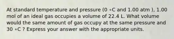 At standard temperature and pressure (0 ∘C and 1.00 atm ), 1.00 mol of an ideal gas occupies a volume of 22.4 L. What volume would the same amount of gas occupy at the same pressure and 30 ∘C ? Express your answer with the appropriate units.