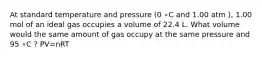 At standard temperature and pressure (0 ∘C and 1.00 atm ), 1.00 mol of an ideal gas occupies a volume of 22.4 L. What volume would the same amount of gas occupy at the same pressure and 95 ∘C ? PV=nRT