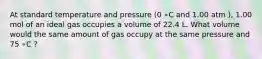 At standard temperature and pressure (0 ∘C and 1.00 atm ), 1.00 mol of an ideal gas occupies a volume of 22.4 L. What volume would the same amount of gas occupy at the same pressure and 75 ∘C ?