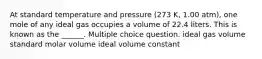 At standard temperature and pressure (273 K, 1.00 atm), one mole of any ideal gas occupies a volume of 22.4 liters. This is known as the ______. Multiple choice question. ideal gas volume standard molar volume ideal volume constant