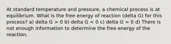 At standard temperature and pressure, a chemical process is at equilibrium. What is the free energy of reaction (delta G) for this process? a) delta G > 0 b) delta G < 0 c) delta G = 0 d) There is not enough information to determine the free energy of the reaction.