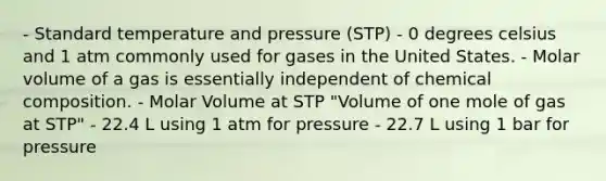 - Standard temperature and pressure (STP) - 0 degrees celsius and 1 atm commonly used for gases in the United States. - Molar volume of a gas is essentially independent of chemical composition. - Molar Volume at STP "Volume of one mole of gas at STP" - 22.4 L using 1 atm for pressure - 22.7 L using 1 bar for pressure