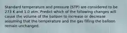 Standard temperature and pressure (STP) are considered to be 273 K and 1.0 atm. Predict which of the following changes will cause the volume of the balloon to increase or decrease assuming that the temperature and the gas filling the balloon remain unchanged.