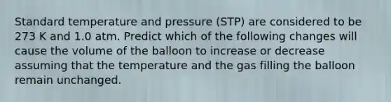 Standard temperature and pressure (STP) are considered to be 273 K and 1.0 atm. Predict which of the following changes will cause the volume of the balloon to increase or decrease assuming that the temperature and the gas filling the balloon remain unchanged.