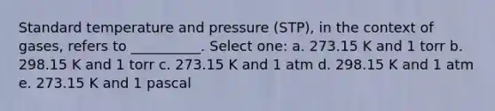 Standard temperature and pressure (STP), in the context of gases, refers to __________. Select one: a. 273.15 K and 1 torr b. 298.15 K and 1 torr c. 273.15 K and 1 atm d. 298.15 K and 1 atm e. 273.15 K and 1 pascal