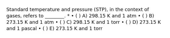 Standard temperature and pressure (STP), in the context of gases, refers to ________. * • ( ) A) 298.15 K and 1 atm • ( ) B) 273.15 K and 1 atm • ( ) C) 298.15 K and 1 torr • ( ) D) 273.15 K and 1 pascal • ( ) E) 273.15 K and 1 torr