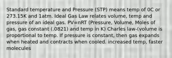 Standard temperature and Pressure (STP) means temp of 0C or 273.15K and 1atm. Ideal Gas Law relates volume, temp and pressure of an ideal gas. PV=nRT (Pressure, Volume, Moles of gas, gas constant (.0821) and temp in K) Charles law-(volume is proportional to temp. If pressure is constant, then gas expands when heated and contracts when cooled. increased temp, faster molecules