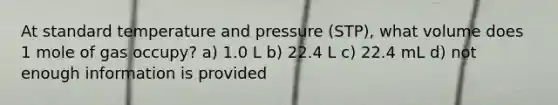 At standard temperature and pressure (STP), what volume does 1 mole of gas occupy? a) 1.0 L b) 22.4 L c) 22.4 mL d) not enough information is provided