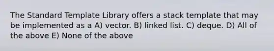 The Standard Template Library offers a stack template that may be implemented as a A) vector. B) linked list. C) deque. D) All of the above E) None of the above