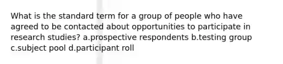 What is the standard term for a group of people who have agreed to be contacted about opportunities to participate in research studies? a.prospective respondents b.testing group c.subject pool d.participant roll