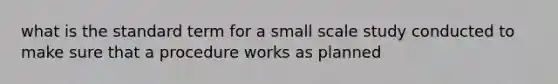 what is the standard term for a small scale study conducted to make sure that a procedure works as planned