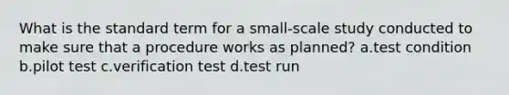 What is the standard term for a small-scale study conducted to make sure that a procedure works as planned? a.test condition b.pilot test c.verification test d.test run