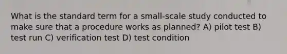 What is the standard term for a small-scale study conducted to make sure that a procedure works as planned? A) pilot test B) test run C) verification test D) test condition