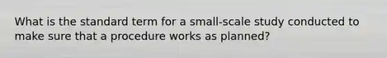 What is the standard term for a small-scale study conducted to make sure that a procedure works as planned?