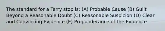 The standard for a Terry stop is: (A) Probable Cause (B) Guilt Beyond a Reasonable Doubt (C) Reasonable Suspicion (D) Clear and Convincing Evidence (E) Preponderance of the Evidence