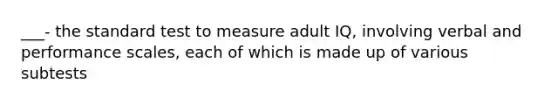 ___- the standard test to measure adult IQ, involving verbal and performance scales, each of which is made up of various subtests