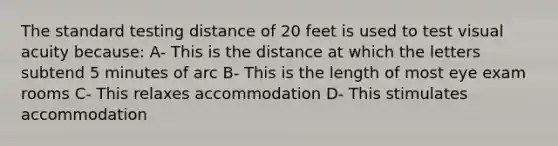 The standard testing distance of 20 feet is used to test visual acuity because: A- This is the distance at which the letters subtend 5 minutes of arc B- This is the length of most eye exam rooms C- This relaxes accommodation D- This stimulates accommodation