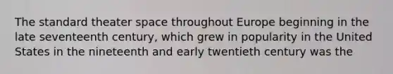 The standard theater space throughout Europe beginning in the late seventeenth century, which grew in popularity in the United States in the nineteenth and early twentieth century was the