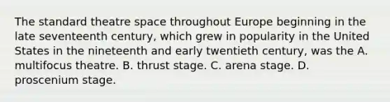 The standard theatre space throughout Europe beginning in the late seventeenth century, which grew in popularity in the United States in the nineteenth and early twentieth century, was the A. multifocus theatre. B. thrust stage. C. arena stage. D. proscenium stage.