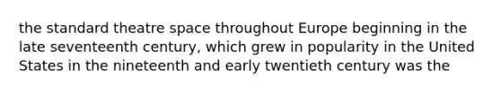 the standard theatre space throughout Europe beginning in the late seventeenth century, which grew in popularity in the United States in the nineteenth and early twentieth century was the