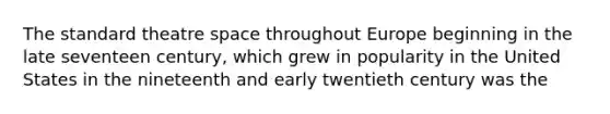 The standard theatre space throughout Europe beginning in the late seventeen century, which grew in popularity in the United States in the nineteenth and early twentieth century was the
