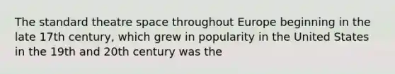 The standard theatre space throughout Europe beginning in the late 17th century, which grew in popularity in the United States in the 19th and 20th century was the