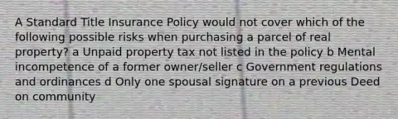 A Standard Title Insurance Policy would not cover which of the following possible risks when purchasing a parcel of real property? a Unpaid property tax not listed in the policy b Mental incompetence of a former owner/seller c Government regulations and ordinances d Only one spousal signature on a previous Deed on community