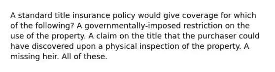 A standard title insurance policy would give coverage for which of the following? A governmentally-imposed restriction on the use of the property. A claim on the title that the purchaser could have discovered upon a physical inspection of the property. A missing heir. All of these.