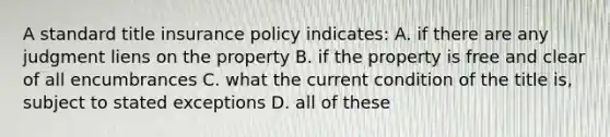 A standard title insurance policy indicates: A. if there are any judgment liens on the property B. if the property is free and clear of all encumbrances C. what the current condition of the title is, subject to stated exceptions D. all of these